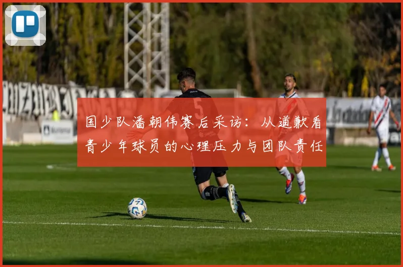 国少队潘朝伟赛后采访：从道歉看青少年球员的心理压力与团队责任