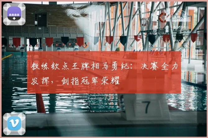 教练钦点王牌相马勇纪:决赛全力发挥,剑指冠军荣耀