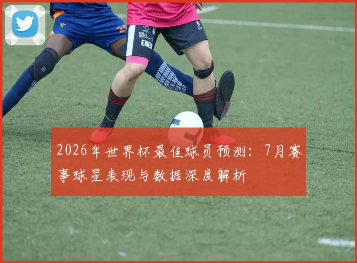 2026年世界杯最佳球员预测：7月赛事球星表现与数据深度解析