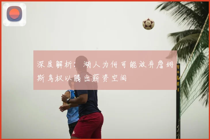 深度解析：湖人为何可能放弃詹姆斯鸟权以腾出薪资空间