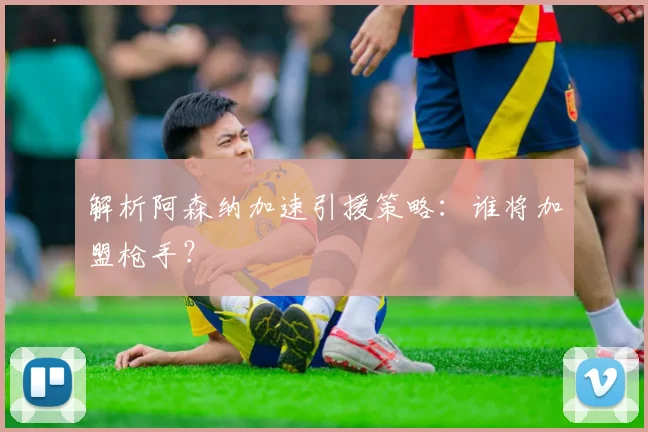 解析阿森纳加速引援策略：谁将加盟枪手？