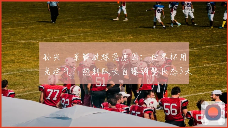 孙兴慜亲解进球荒原因:世界杯用光运气?热刺队长自曝调整状态3大方法
