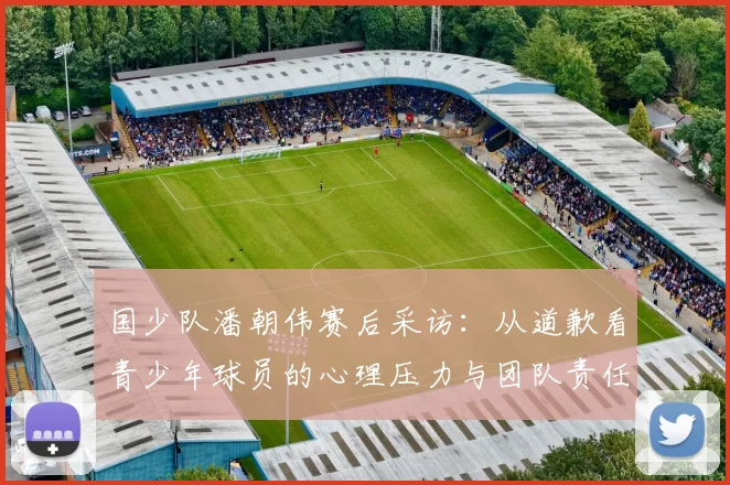 国少队潘朝伟赛后采访:从道歉看青少年球员的心理压力与团队责任
