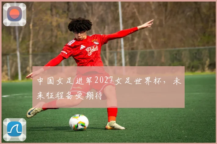 中国女足进军2027女足世界杯，未来征程备受期待