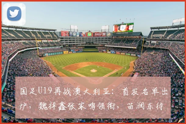 国足U19再战澳大利亚：首发名单出炉，魏祥鑫张家鸣领衔，苗润东待命