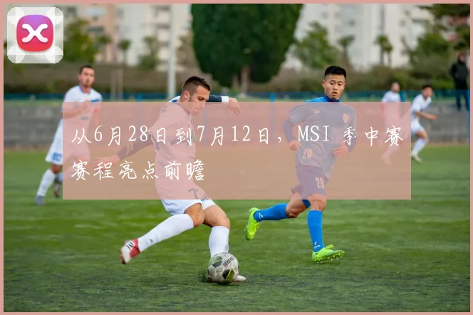 从6月28日到7月12日，MSI 季中赛赛程亮点前瞻